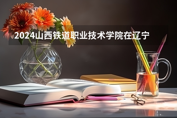 2024山西铁道职业技术学院在辽宁招生计划介绍