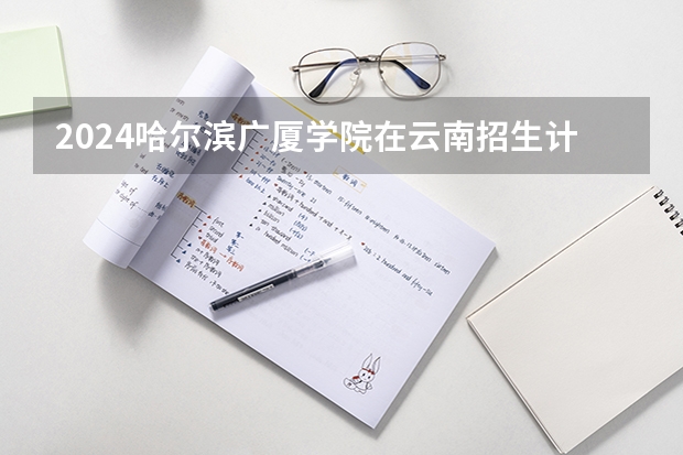 2024哈尔滨广厦学院在云南招生计划介绍