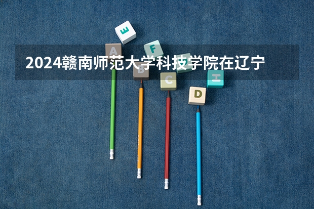 2024赣南师范大学科技学院在辽宁招生计划介绍