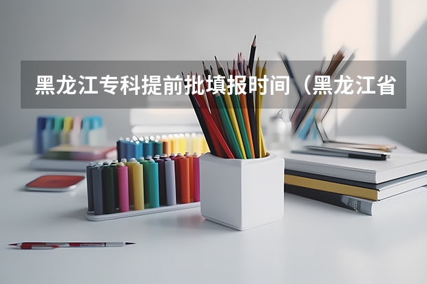 黑龙江专科提前批填报时间（黑龙江省提前批政审时间）