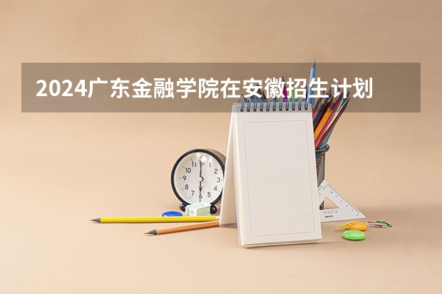 2024广东金融学院在安徽招生计划介绍
