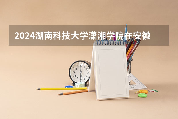2024湖南科技大学潇湘学院在安徽招生计划介绍
