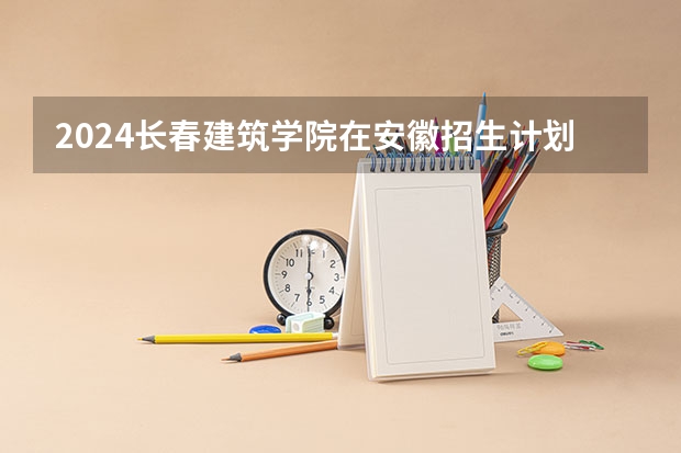 2024长春建筑学院在安徽招生计划介绍