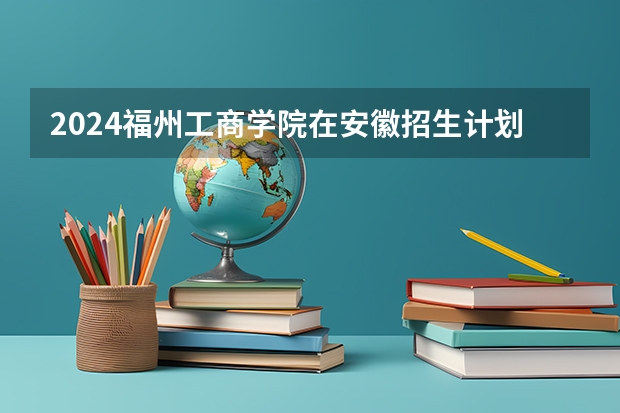 2024福州工商学院在安徽招生计划介绍