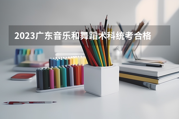2023广东音乐和舞蹈术科统考合格线 分数线是多少