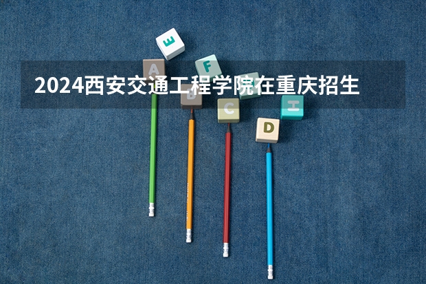 2024西安交通工程学院在重庆招生计划介绍