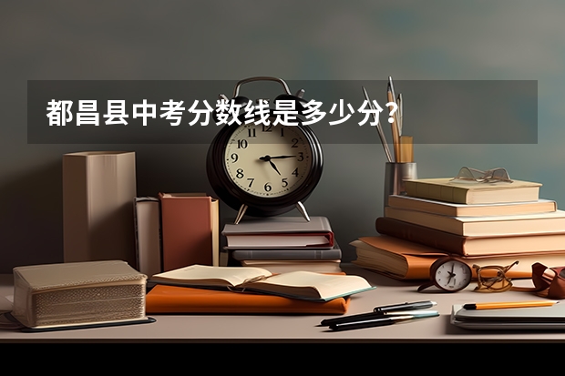 都昌县中考分数线是多少分？