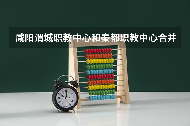 咸阳渭城职教中心和秦都职教中心合并了吗?