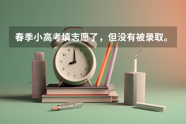 春季小高考填志愿了,但没有被录取。夏季高考还能填专科志愿吗?