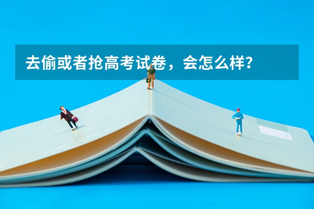 去偷或者抢高考试卷，会怎么样？
