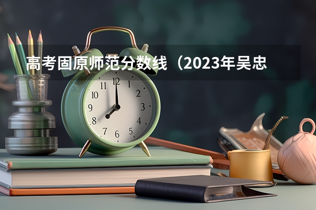 高考固原师范分数线（2023年吴忠中考分数线）