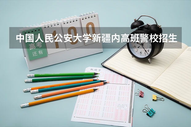 中国人民公安大学新疆内高班警校招生分数线（警校的最低分数、要求。）