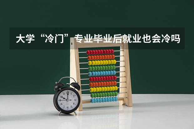 大学“冷门”专业毕业后就业也会冷吗？为什么呢？