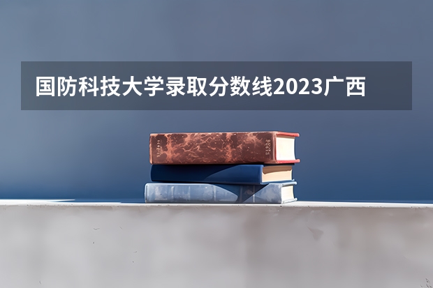 国防科技大学录取分数线2023广西 国防科技大学高考分数线
