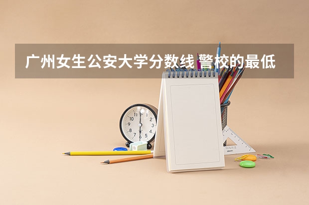 广州女生公安大学分数线 警校的最低分数、要求。