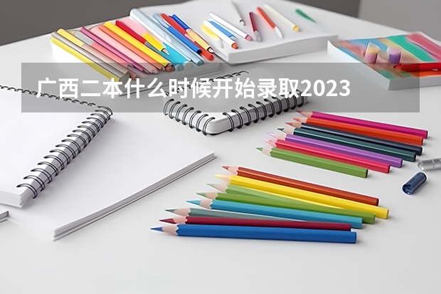 广西二本什么时候开始录取2023