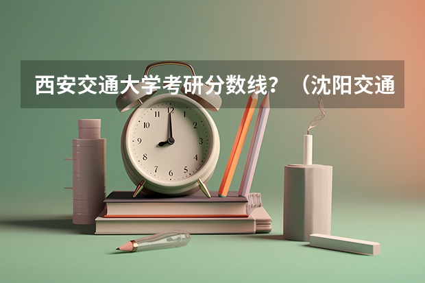 西安交通大学考研分数线？（沈阳交通大学分数线）