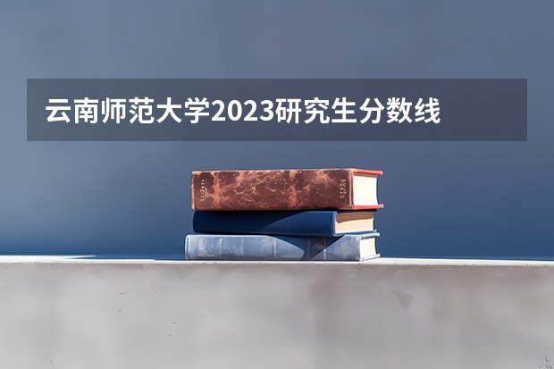 云南师范大学2023研究生分数线 云南师范大学研究生分数线