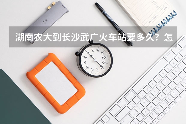 湖南农大到长沙武广火车站要多久？怎么走