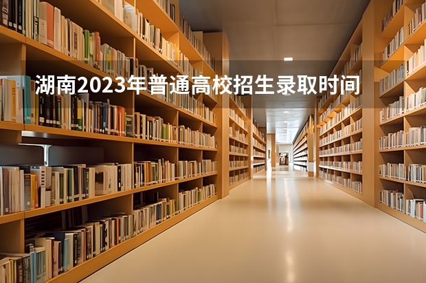 湖南2023年普通高校招生录取时间安排表来了! 湖南志愿填报时间2023