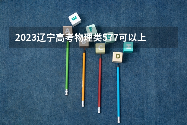 2023辽宁高考物理类577可以上什么大学