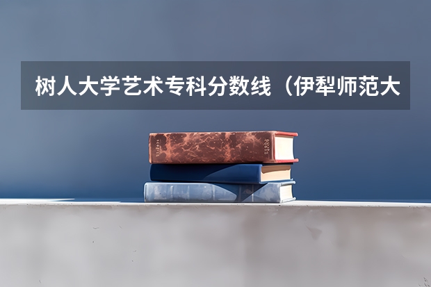 树人大学艺术专科分数线（伊犁师范大学艺术生录取分数线）