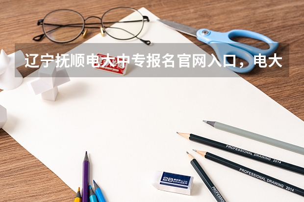 辽宁抚顺电大中专报名官网入口,电大中专报名正规机构(高考报考方法及注意事项)