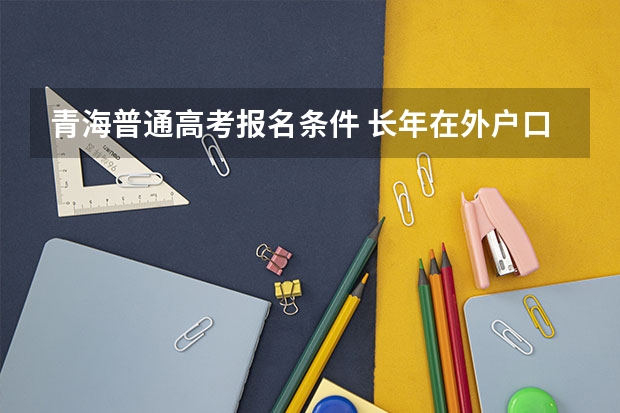 青海普通高考报名条件 长年在外户口在青海参加高考回户口所在地有何条件