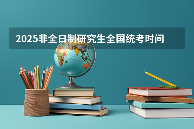 2025非全日制研究生全国统考时间（考研时间2025年具体考试时间）