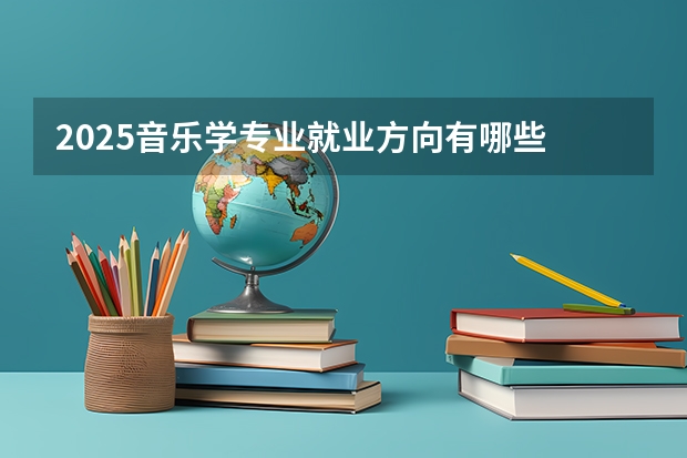 2025音乐学专业就业方向有哪些 主要学什么