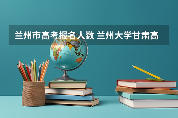 兰州市高考报名人数 兰州大学甘肃高考分数线
