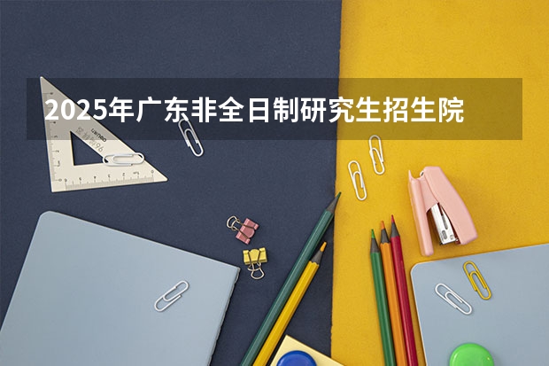 2025年广东非全日制研究生招生院校一览 2025年非全日制研究生考试时间