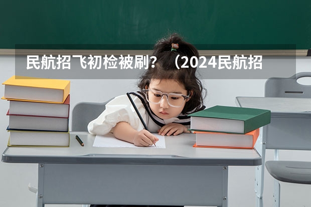 民航招飞初检被刷？（2024民航招飞体检时间）