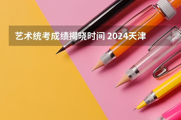 艺术统考成绩揭晓时间 2024天津艺术统考/联考成绩查询时间安排
