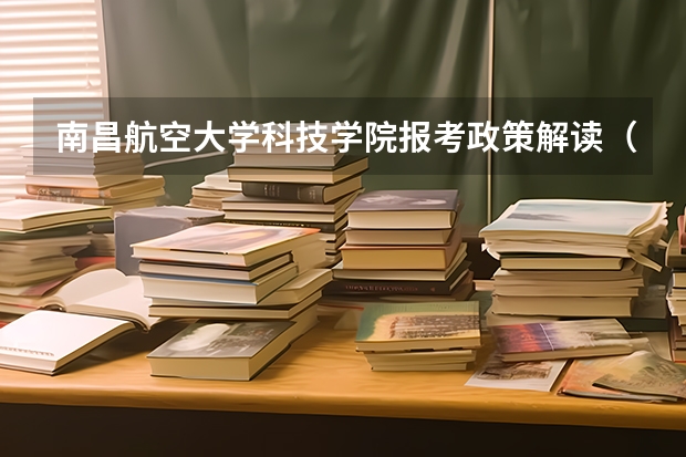 南昌航空大学科技学院报考政策解读(南昌工学院报考政策解读)