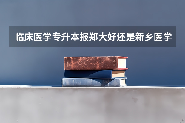 临床医学专升本报郑大好还是新乡医学院好？ 河南公办本科学校排名及分数线