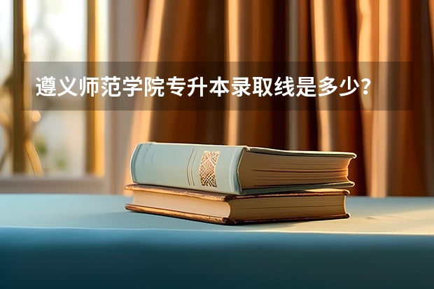 遵义师范学院专升本录取线是多少？