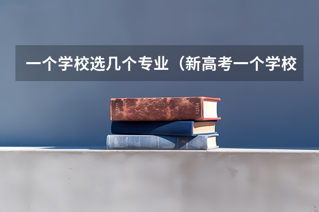 一个学校选几个专业（新高考一个学校可以报几个专业）