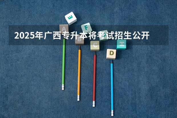 2025年广西专升本将考试招生公开征求意见 考试时间暂定为4月份（广西2025年统招专升本有那些医学院校）