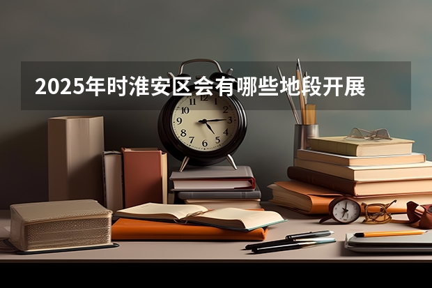 2025年时淮安区会有哪些地段开展大拆迁工作呢