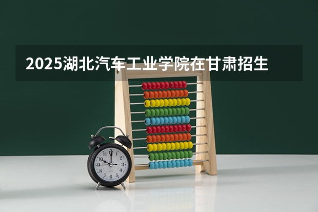 2025湖北汽车工业学院在甘肃招生计划预测