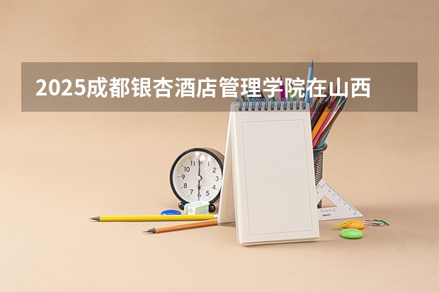 2025成都银杏酒店管理学院在山西招生计划预测