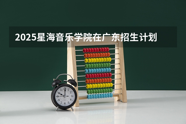 2025星海音乐学院在广东招生计划人数一览表