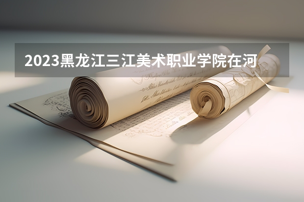 2023黑龙江三江美术职业学院在河北高考专业招生计划多少人(历年招生计划)