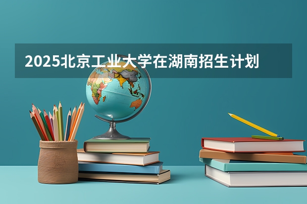 2025北京工业大学在湖南招生计划一览表
