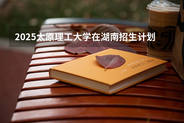 2025太原理工大学在湖南招生计划一览表