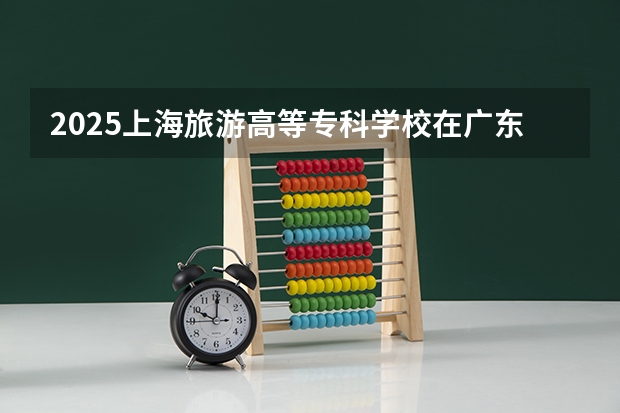 2025上海旅游高等专科学校在广东招生计划人数一览表