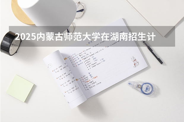2025内蒙古师范大学在湖南招生计划一览表