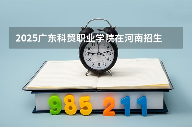2025广东科贸职业学院在河南招生计划人数一览表