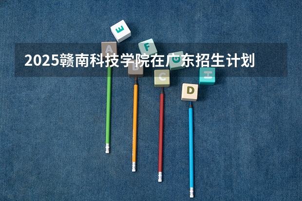 2025赣南科技学院在广东招生计划人数一览表